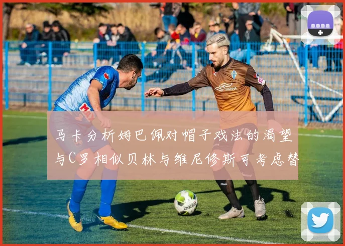 马卡分析姆巴佩对帽子戏法的渴望与C罗相似贝林与维尼修斯可考虑替补出战