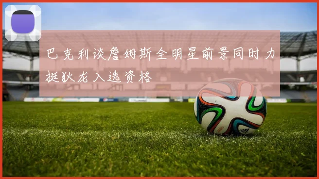 巴克利谈詹姆斯全明星前景同时力挺狄龙入选资格