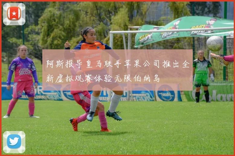 阿斯报导皇马联手苹果公司推出全新虚拟观赛体验无限伯纳乌