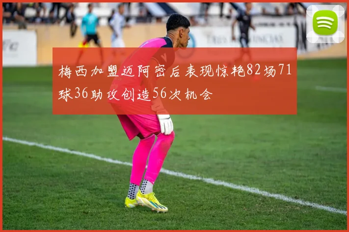 梅西加盟迈阿密后表现惊艳82场71球36助攻创造56次机会
