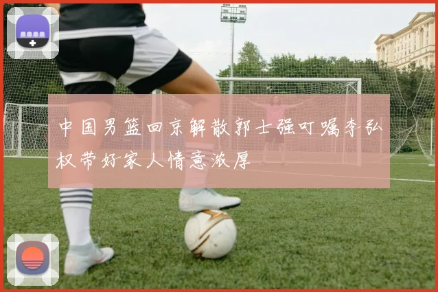中国男篮回京解散郭士强叮嘱李弘权带好家人情意浓厚