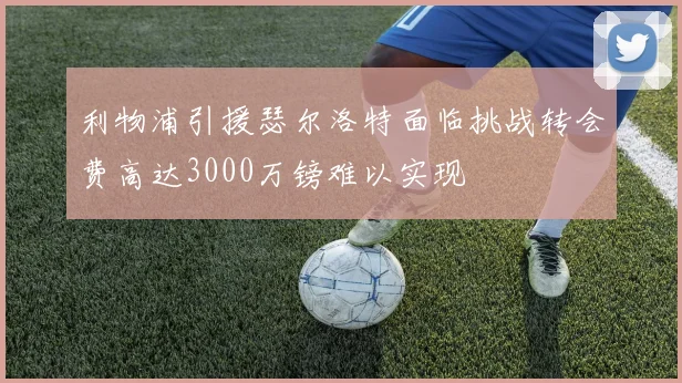 利物浦引援瑟尔洛特面临挑战转会费高达3000万镑难以实现