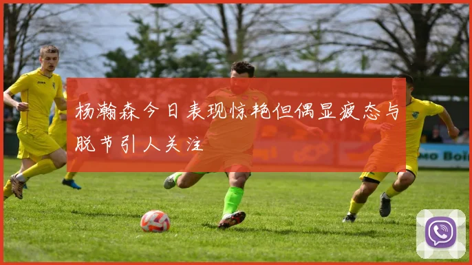 杨瀚森今日表现惊艳但偶显疲态与脱节引人关注