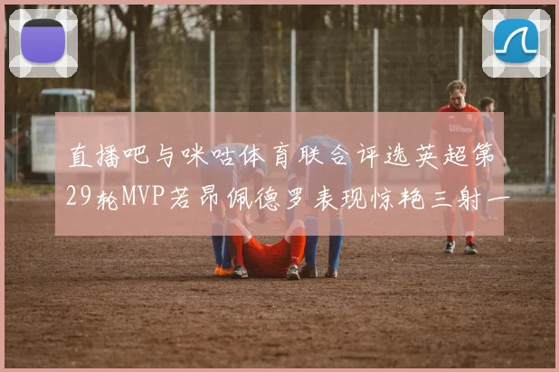 直播吧与咪咕体育联合评选英超第29轮MVP若昂佩德罗表现惊艳三射一传助球队获胜