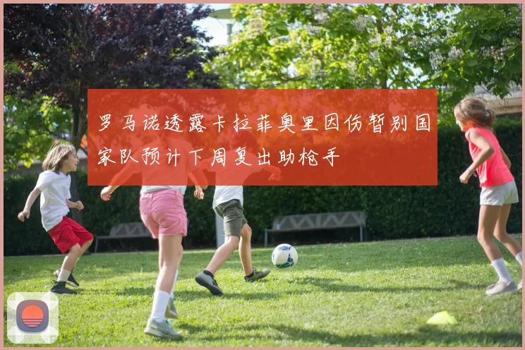 罗马诺透露卡拉菲奥里因伤暂别国家队预计下周复出助枪手