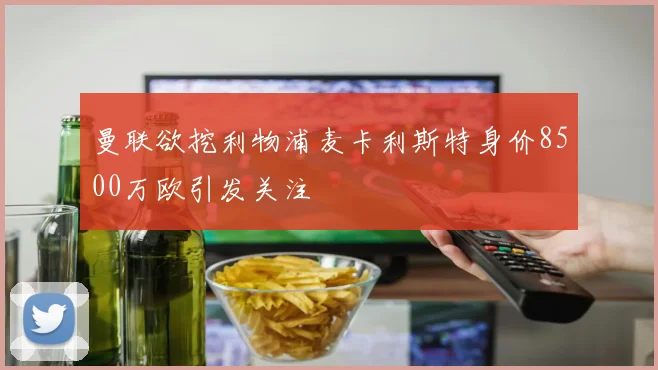 曼联欲挖利物浦麦卡利斯特身价8500万欧引发关注
