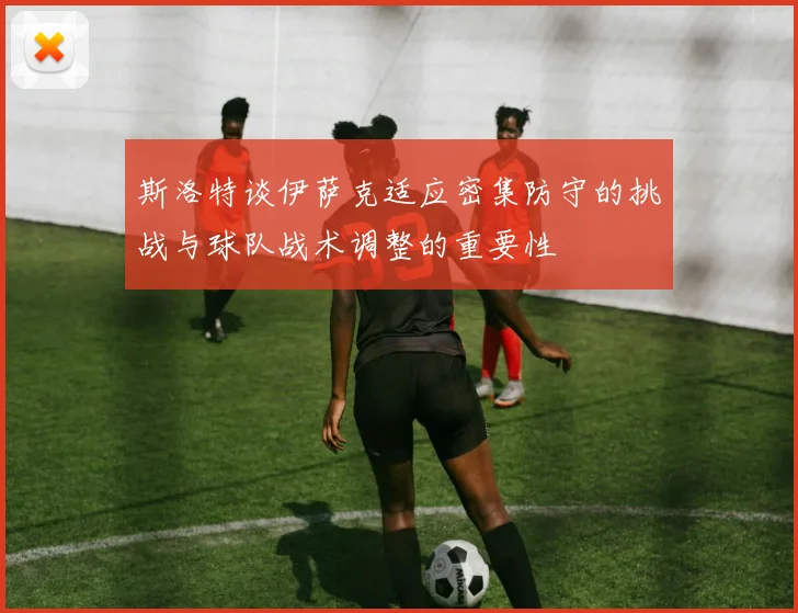 斯洛特谈伊萨克适应密集防守的挑战与球队战术调整的重要性