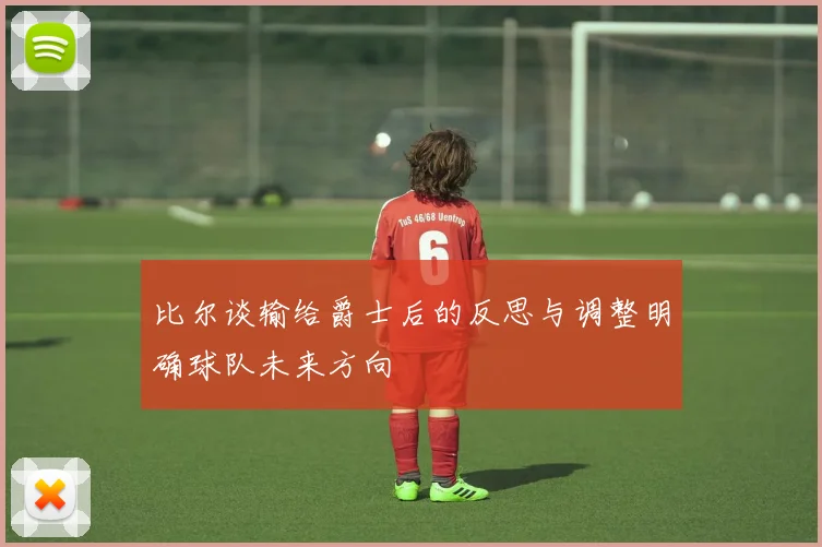比尔谈输给爵士后的反思与调整明确球队未来方向