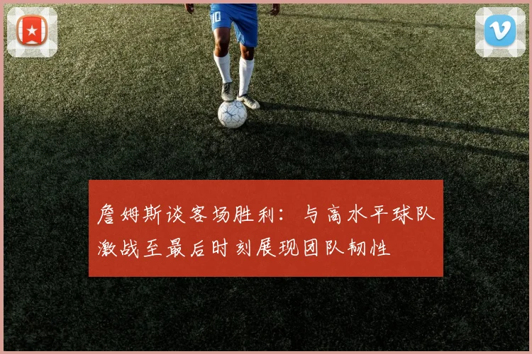 詹姆斯谈客场胜利：与高水平球队激战至最后时刻展现团队韧性
