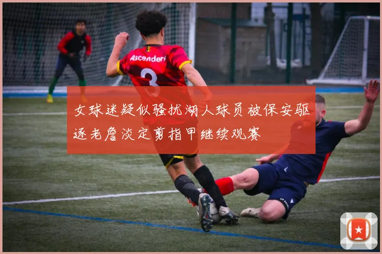 女球迷疑似骚扰湖人球员被保安驱逐老詹淡定剪指甲继续观赛