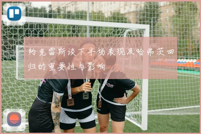 约克雷斯谈下半场表现及哈弗茨回归的重要性与影响