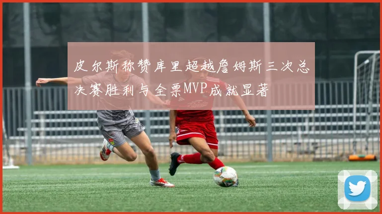 皮尔斯称赞库里超越詹姆斯三次总决赛胜利与全票MVP成就显著