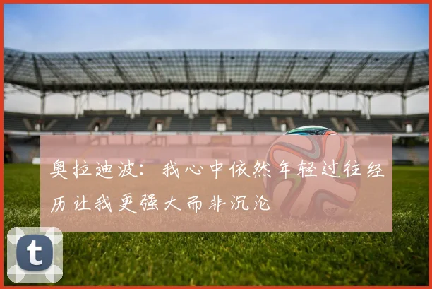 奥拉迪波：我心中依然年轻过往经历让我更强大而非沉沦