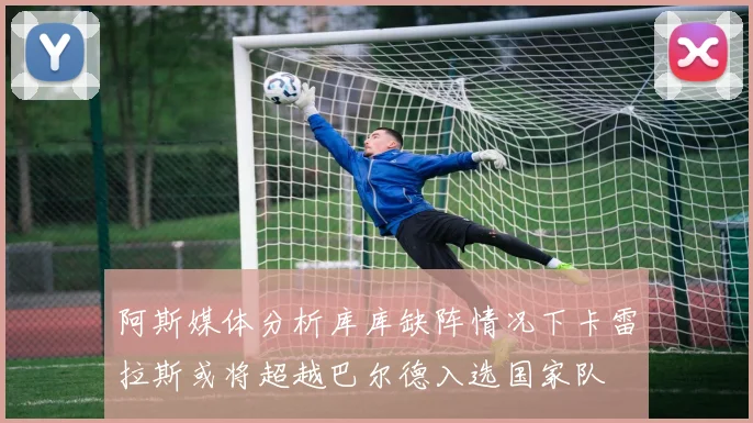 阿斯媒体分析库库缺阵情况下卡雷拉斯或将超越巴尔德入选国家队