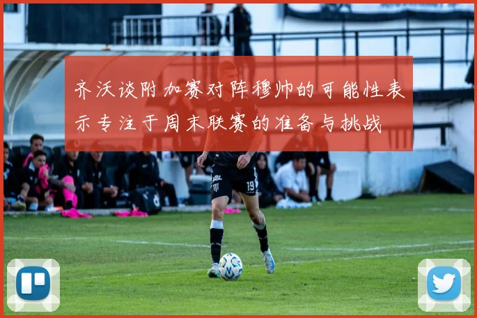 齐沃谈附加赛对阵穆帅的可能性表示专注于周末联赛的准备与挑战
