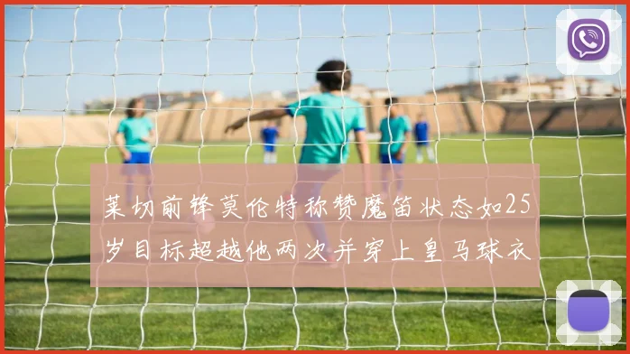 莱切前锋莫伦特称赞魔笛状态如25岁目标超越他两次并穿上皇马球衣