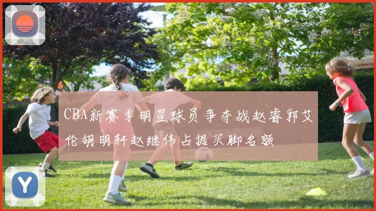 CBA新赛季明星球员争夺战赵睿郭艾伦胡明轩赵继伟占据买脚名额