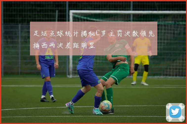 足坛点球统计揭秘C罗主罚次数领先梅西两次差距明显
