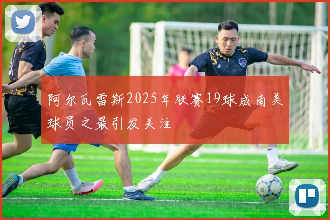 阿尔瓦雷斯2025年联赛19球成南美球员之最引发关注