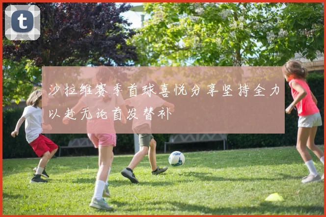 沙拉维赛季首球喜悦分享坚持全力以赴无论首发替补