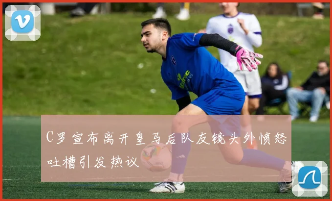C罗宣布离开皇马后队友镜头外愤怒吐槽引发热议