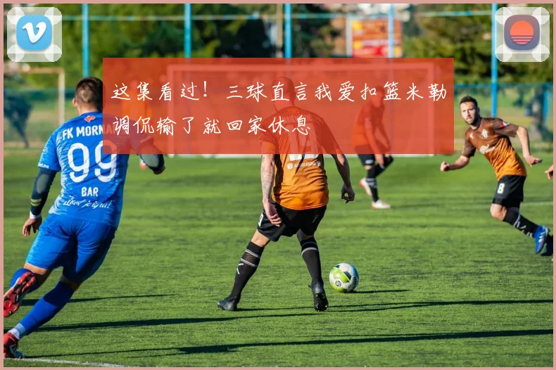 这集看过！三球直言我爱扣篮米勒调侃输了就回家休息
