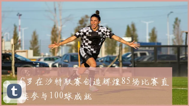 C罗在沙特联赛创造辉煌85场比赛直接参与100球成就