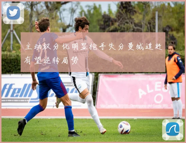 主动权分化明显枪手失分曼城追赶有望逆转局势