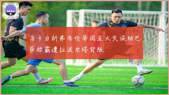 马卡分析弗洛伦蒂诺五大失误助巴萨称霸遭拉波尔塔背叛