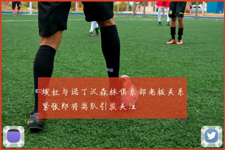 埃杜与诺丁汉森林俱乐部老板关系紧张即将离队引发关注