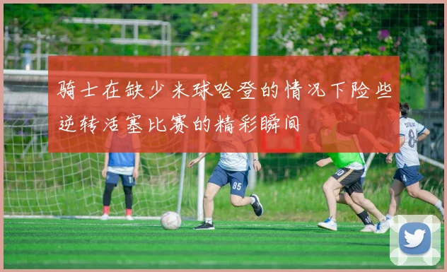 骑士在缺少米球哈登的情况下险些逆转活塞比赛的精彩瞬间