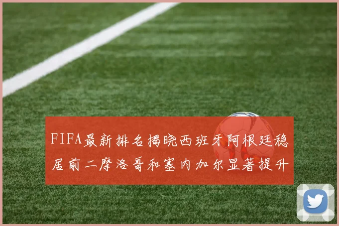 FIFA最新排名揭晓西班牙阿根廷稳居前二摩洛哥和塞内加尔显著提升